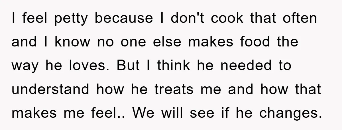 I feel petty because I don't cook that often and I know no one else makes food the way he loves. But I think he needed to understand how he...