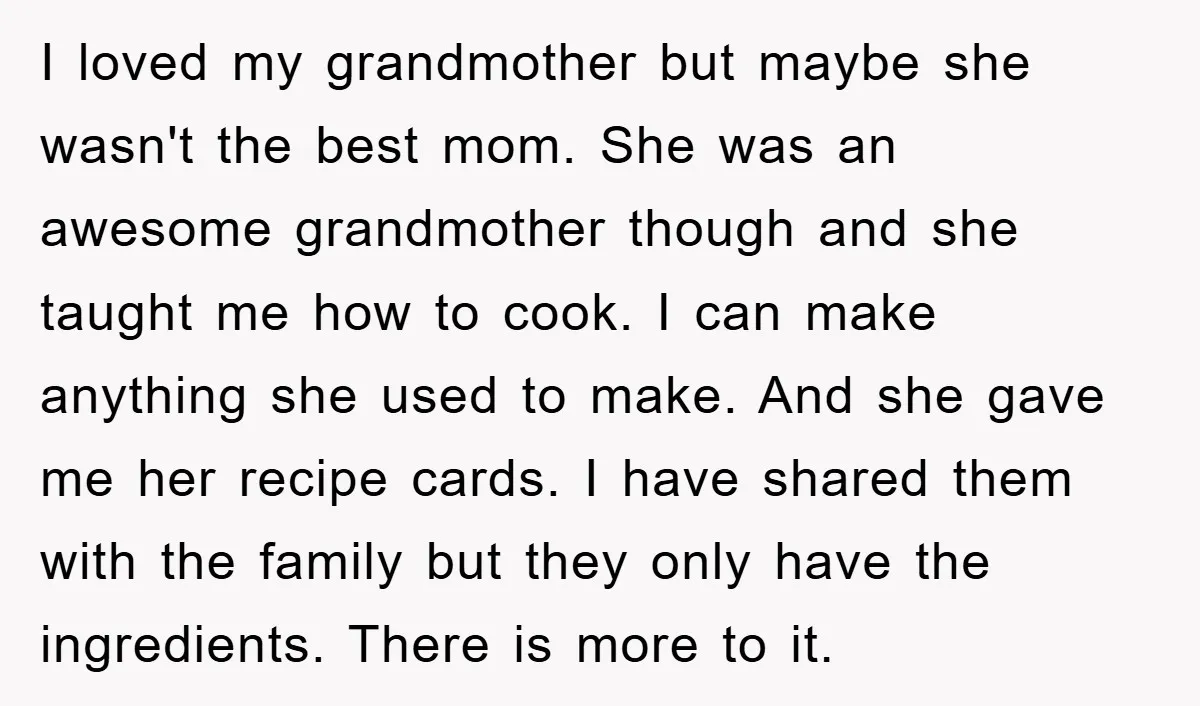 I loved my grandmother but maybe she wasn't the best mom. She was an awesome grandmother though and she taught me how to cook. I can make anything she used...