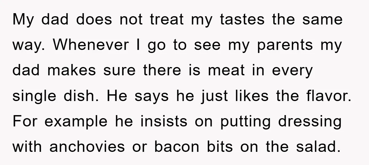 My dad does not treat my tastes the same way. Whenever I go to see my parents my dad makes sure there is meat in every single dish. He says...