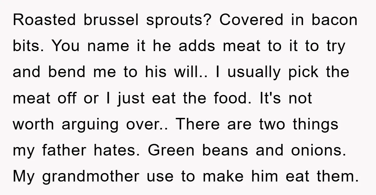 Roasted brussel sprouts? Covered in bacon bits. You name it he adds meat to it to try and bend me to his will.. I usually pick the meat off or...