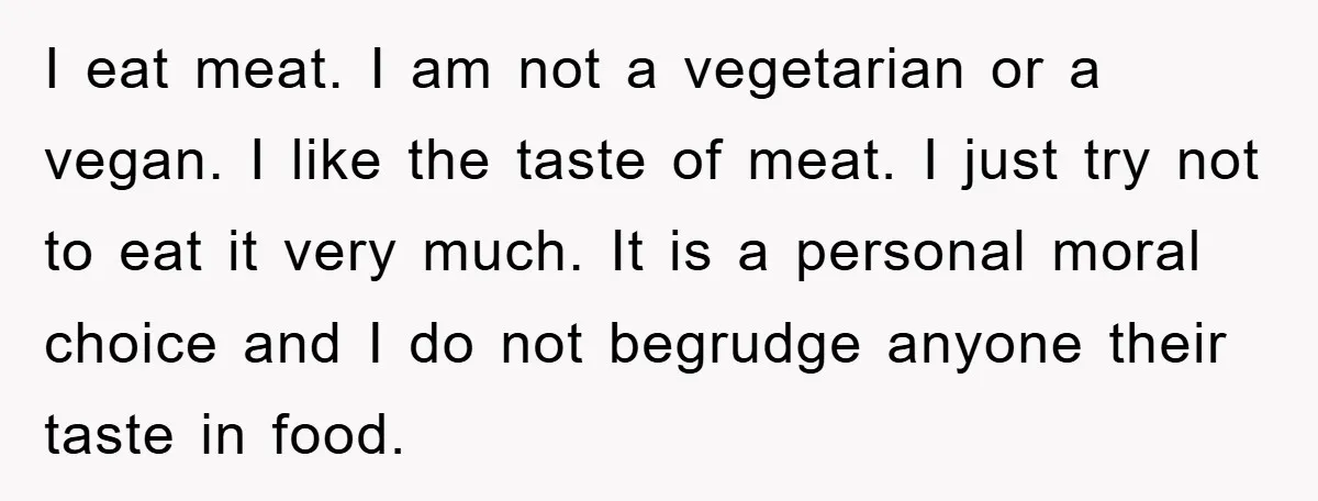I eat meat. I am not a vegetarian or a vegan. I like the taste of meat. I just try not to eat it very much. It is a personal...