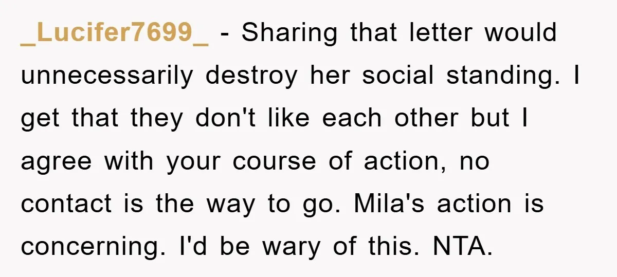 _Lucifer7699_ − Sharing that letter would unnecessarily destroy her social standing. I get that they don't like each other but I agree with your course of action, no contact is...