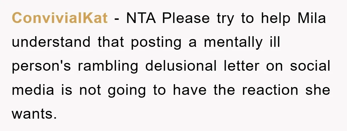 ConvivialKat − NTA Please try to help Mila understand that posting a mentally ill person's rambling delusional letter on social media is not going to have the reaction she wants.