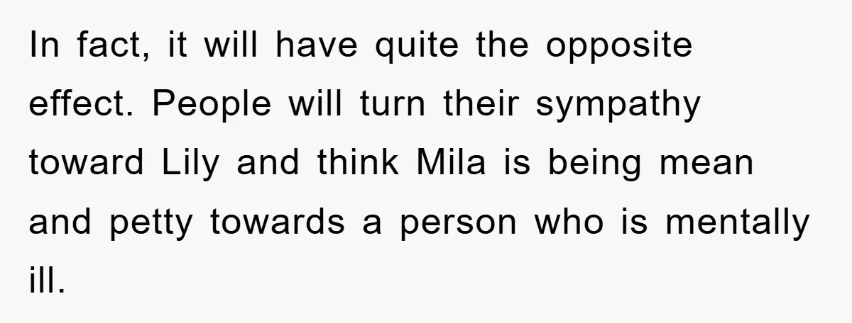 In fact, it will have quite the opposite effect. People will turn their sympathy toward Lily and think Mila is being mean and petty towards a person who is mentally...