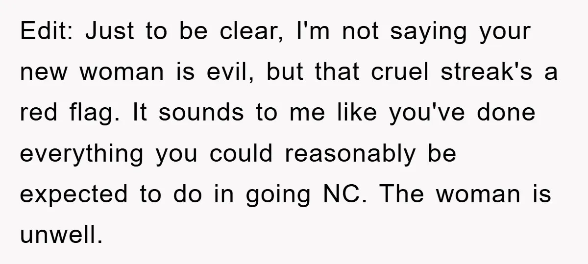 Edit: Just to be clear, I'm not saying your new woman is evil, but that cruel streak's a red flag. It sounds to me like you've done everything you could...