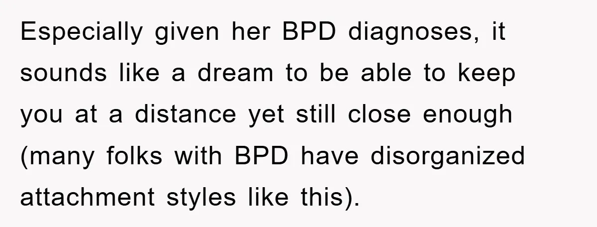 Especially given her BPD diagnoses, it sounds like a dream to be able to keep you at a distance yet still close enough (many folks with BPD have disorganized attachment...