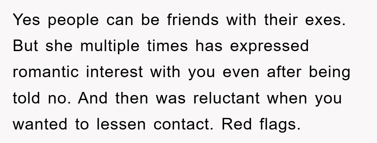 Yes people can be friends with their exes. But she multiple times has expressed romantic interest with you even after being told no. And then was reluctant when you wanted...