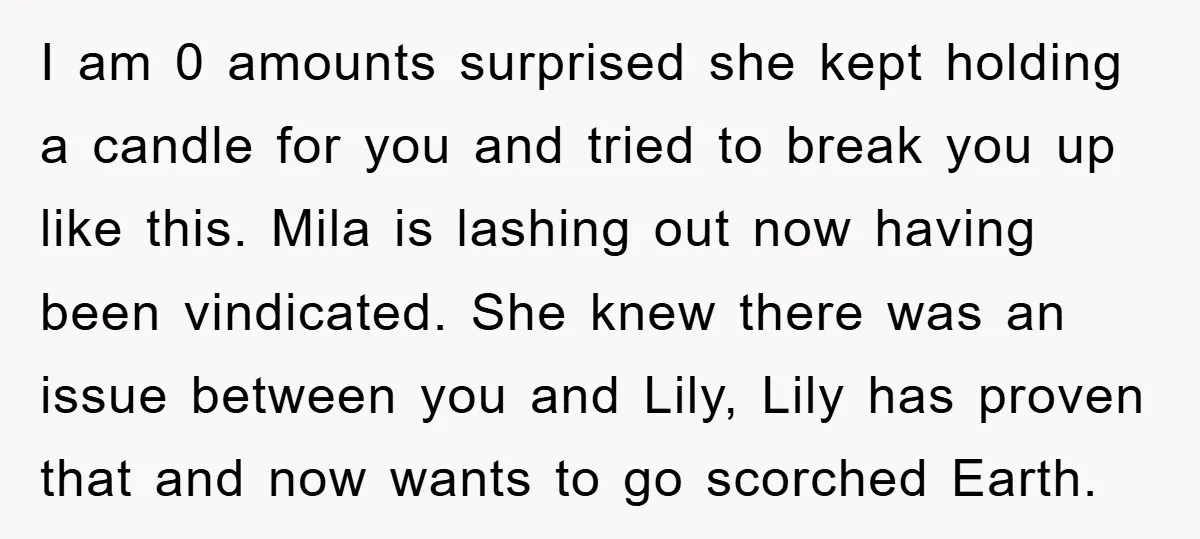 I am 0 amounts surprised she kept holding a candle for you and tried to break you up like this. Mila is lashing out now having been vindicated. She knew...