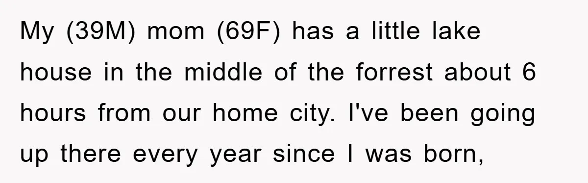 My (39M) mom (69F) has a little lake house in the middle of the forrest about 6 hours from our home city. I've been going up there every year since...