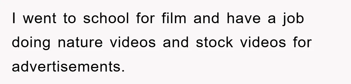 I went to school for film and have a job doing nature videos and stock videos for advertisements.