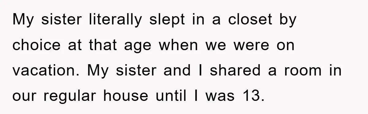 My sister literally slept in a closet by choice at that age when we were on vacation. My sister and I shared a room in our regular house until I...
