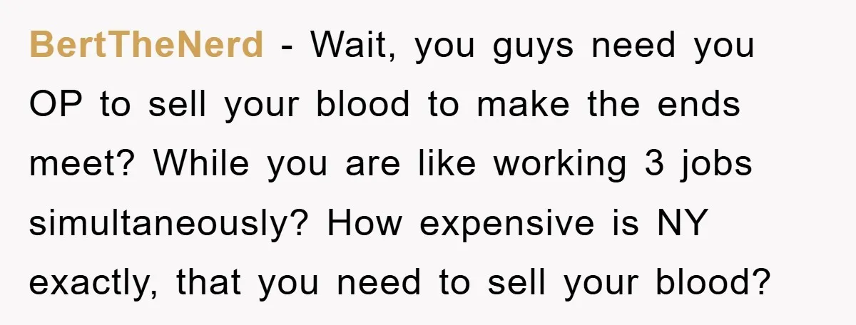 BertTheNerd - Wait, you guys need you OP to sell your blood to make the ends meet? While you are like working 3 jobs simultaneously? How expensive is NY exactly,...