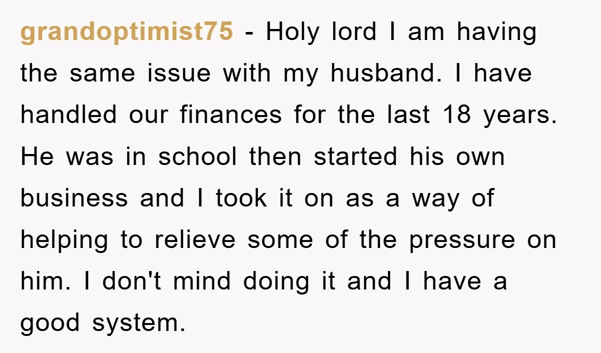 grandoptimist75 - Holy lord I am having the same issue with my husband. I have handled our finances for the last 18 years. He was in school then started his...