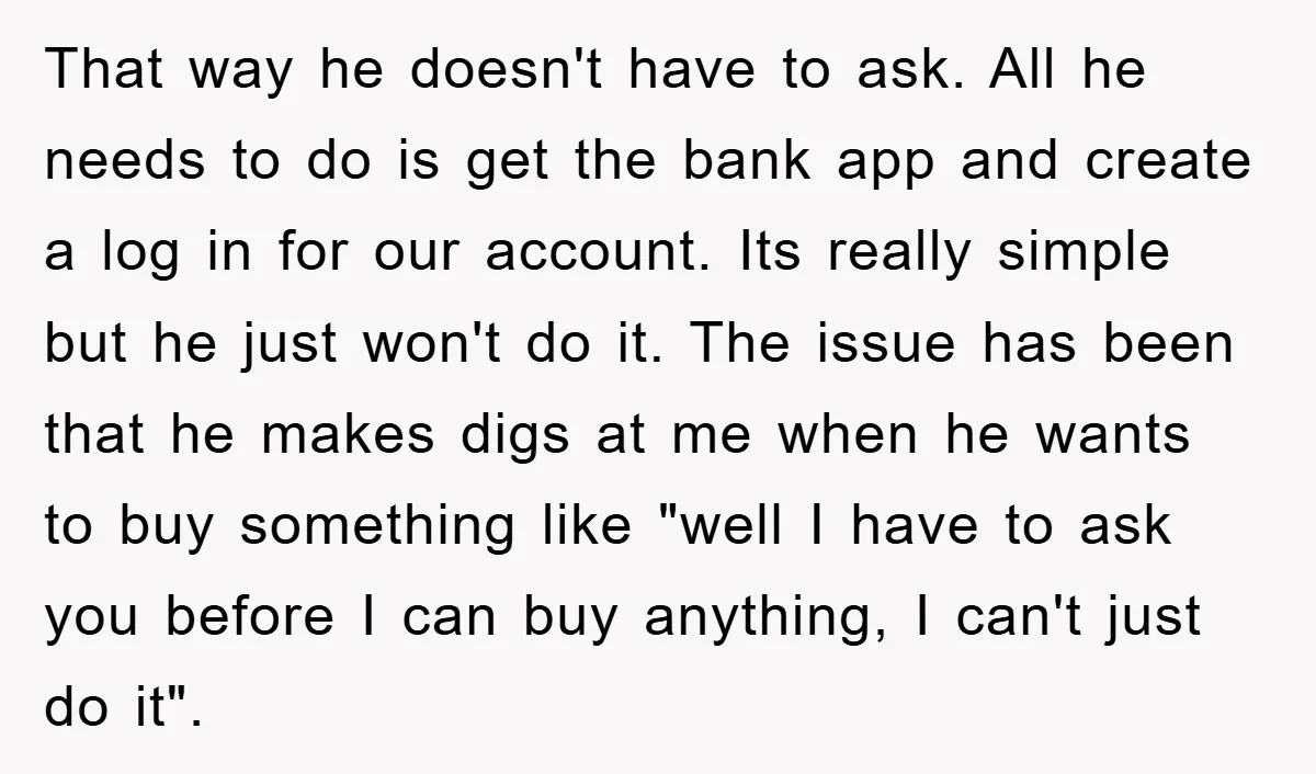 That way he doesn't have to ask. All he needs to do is get the bank app and create a log in for our account. Its really simple but he...