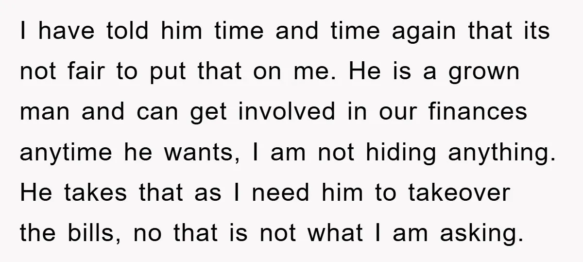 I have told him time and time again that its not fair to put that on me. He is a grown man and can get involved in our finances anytime...