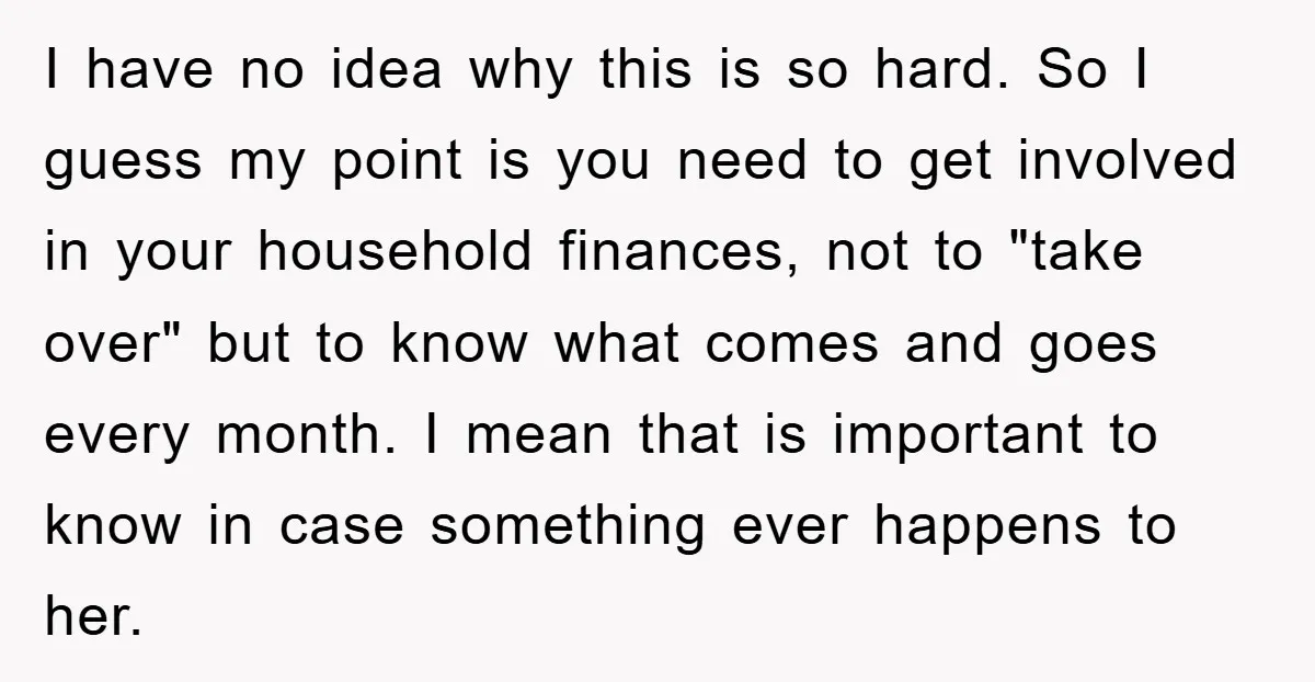 I have no idea why this is so hard. So I guess my point is you need to get involved in your household finances, not to "take over" but to...