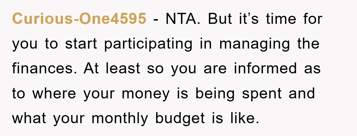 Curious-One4595 - NTA. But it’s time for you to start participating in managing the finances. At least so you are informed as to where your money is being spent and...