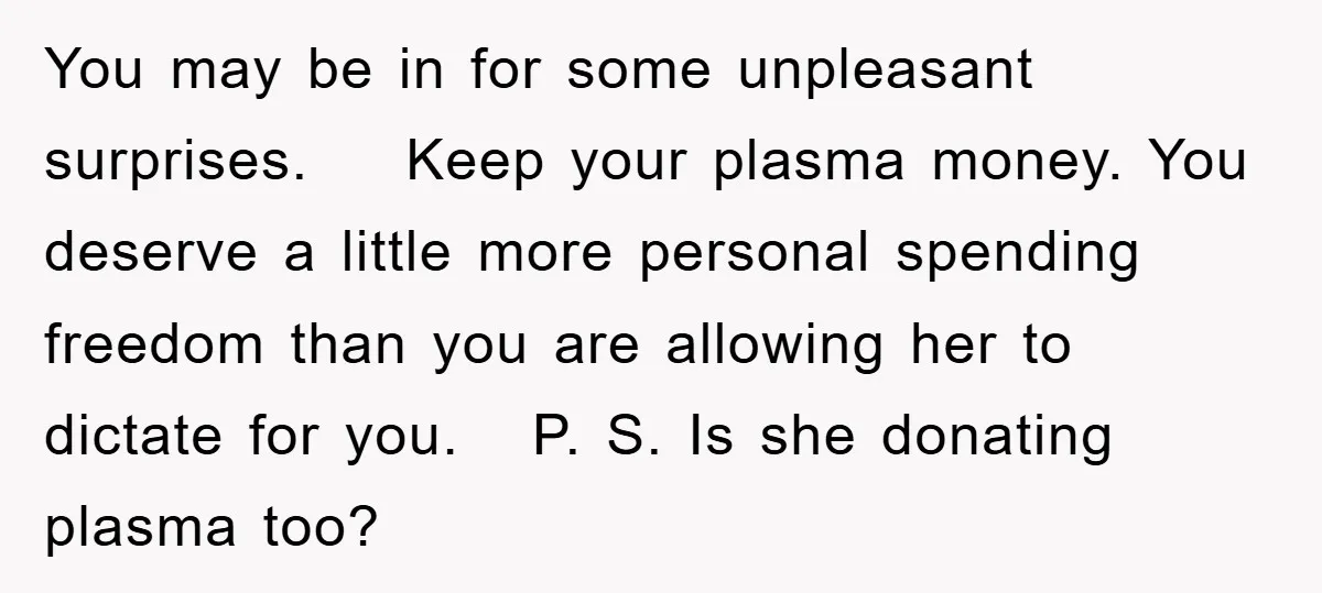 You may be in for some unpleasant surprises. Keep your plasma money. You deserve a little more personal spending freedom than you are allowing her to dictate for you. P....