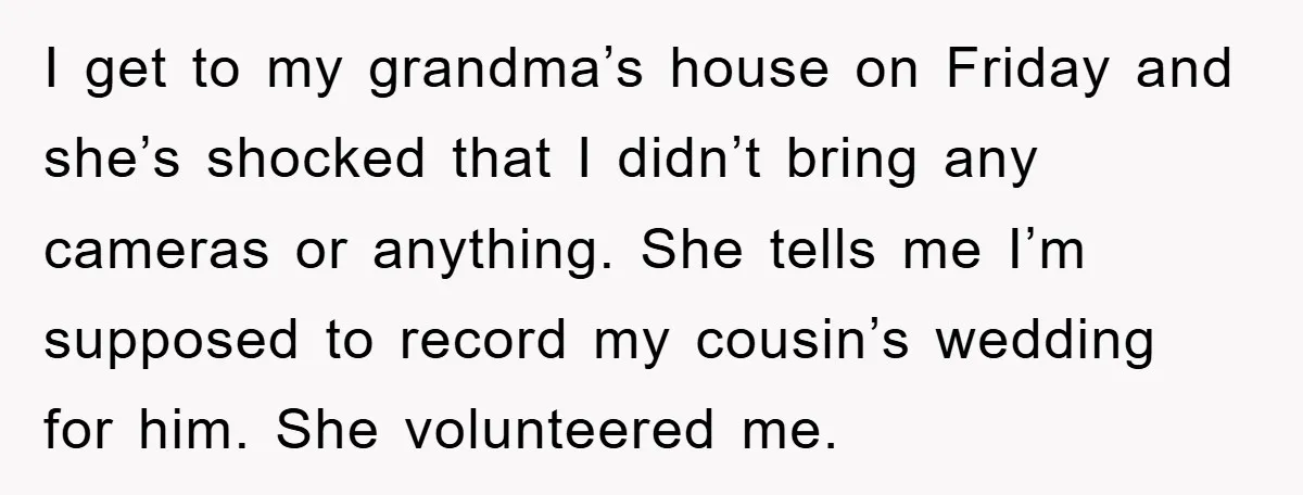 I get to my grandma’s house on Friday and she’s shocked that I didn’t bring any cameras or anything. She tells me I’m supposed to record my cousin’s wedding for...
