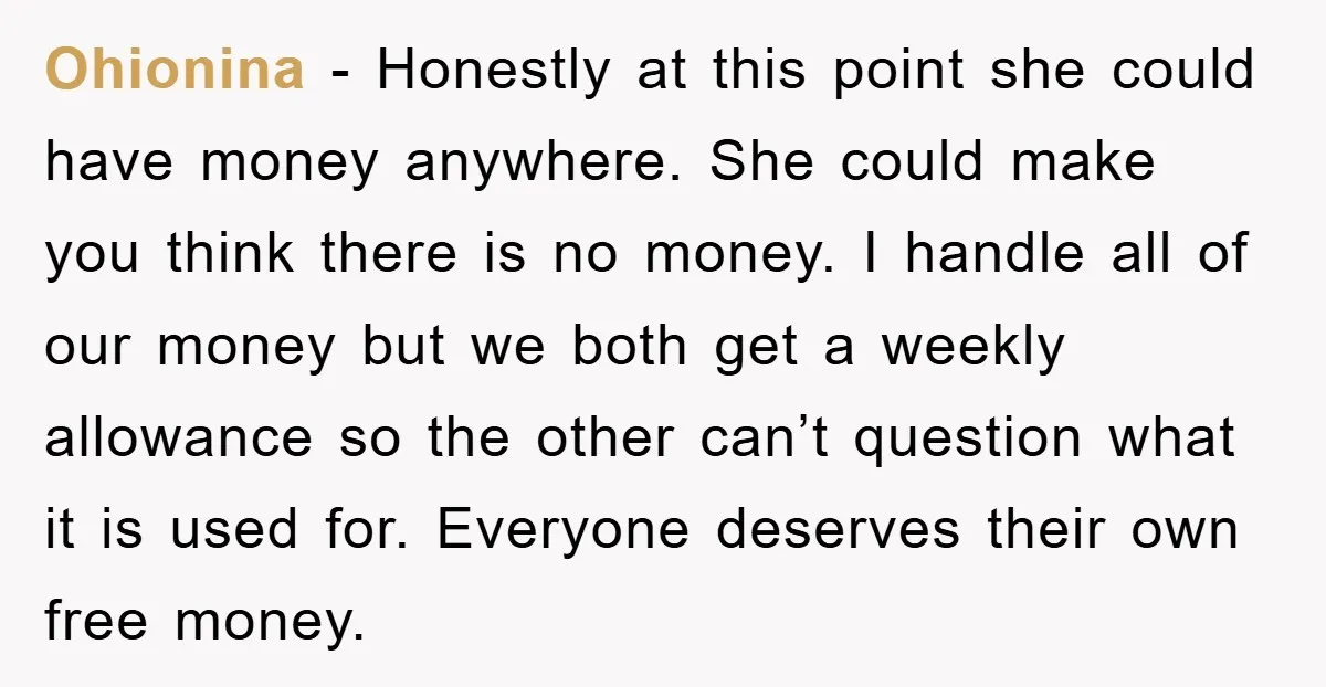 Ohionina - Honestly at this point she could have money anywhere. She could make you think there is no money. I handle all of our money but we both get...