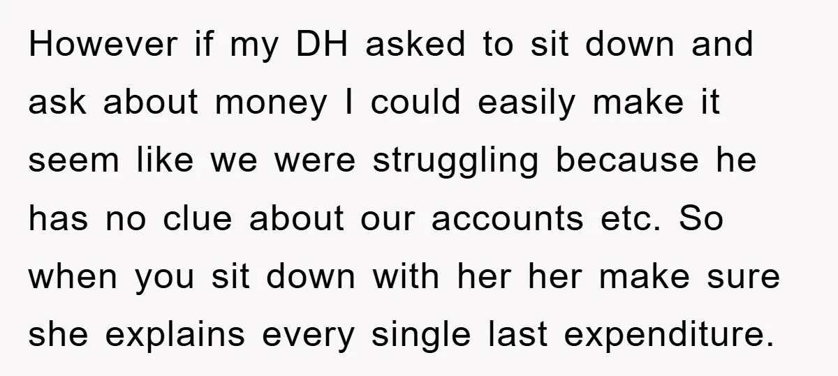 However if my DH asked to sit down and ask about money I could easily make it seem like we were struggling because he has no clue about our accounts...
