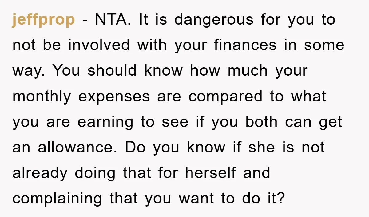 jeffprop - NTA. It is dangerous for you to not be involved with your finances in some way. You should know how much your monthly expenses are compared to what...