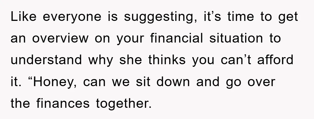 Like everyone is suggesting, it’s time to get an overview on your financial situation to understand why she thinks you can’t afford it. “Honey, can we sit down and go...