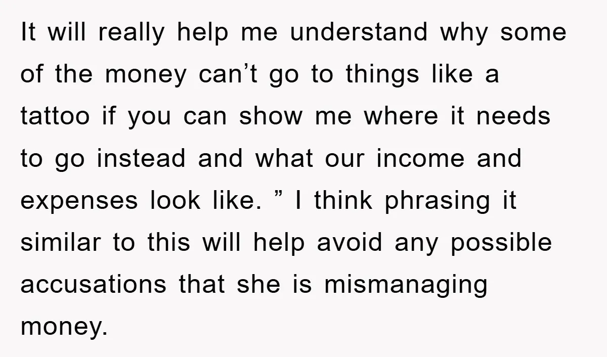 It will really help me understand why some of the money can’t go to things like a tattoo if you can show me where it needs to go instead and...