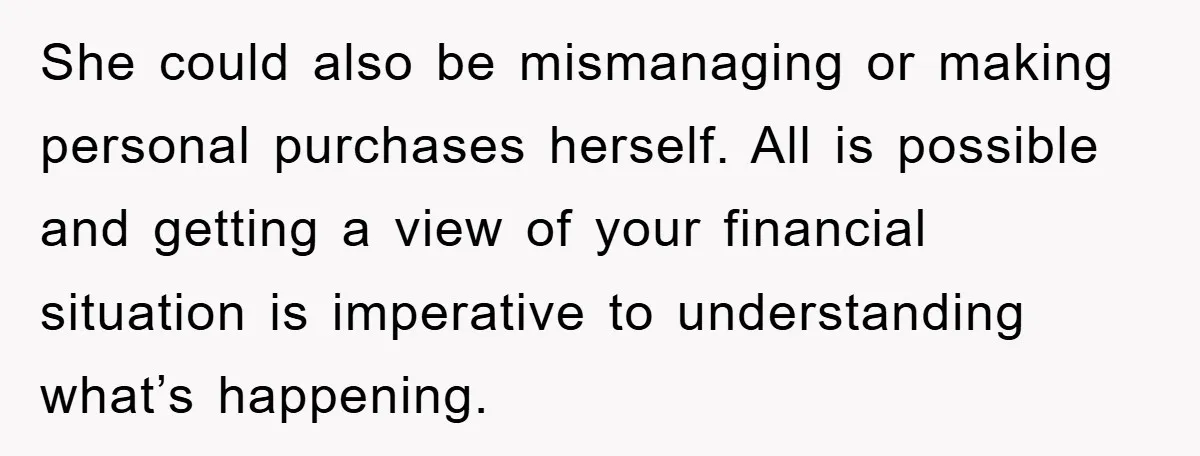 She could also be mismanaging or making personal purchases herself. All is possible and getting a view of your financial situation is imperative to understanding what’s happening.