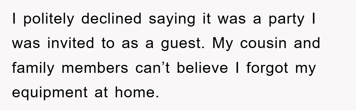 I politely declined saying it was a party I was invited to as a guest. My cousin and family members can’t believe I forgot my equipment at home.