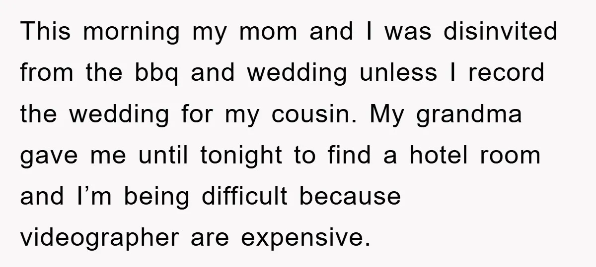 This morning my mom and I was disinvited from the bbq and wedding unless I record the wedding for my cousin. My grandma gave me until tonight to find a...
