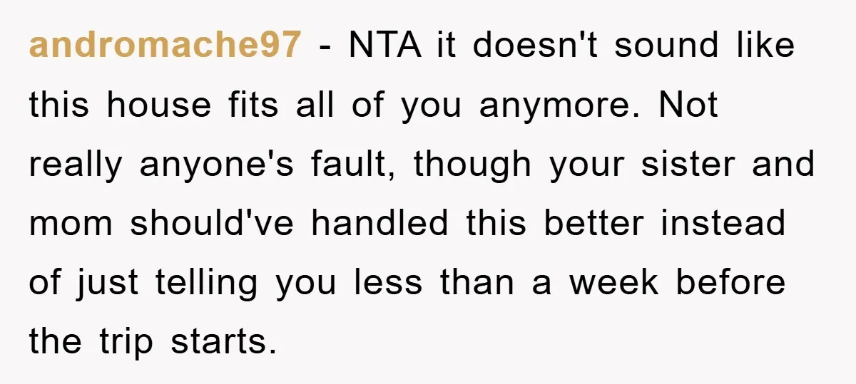 andromache97 − NTA it doesn't sound like this house fits all of you anymore. Not really anyone's fault, though your sister and mom should've handled this better instead of just...