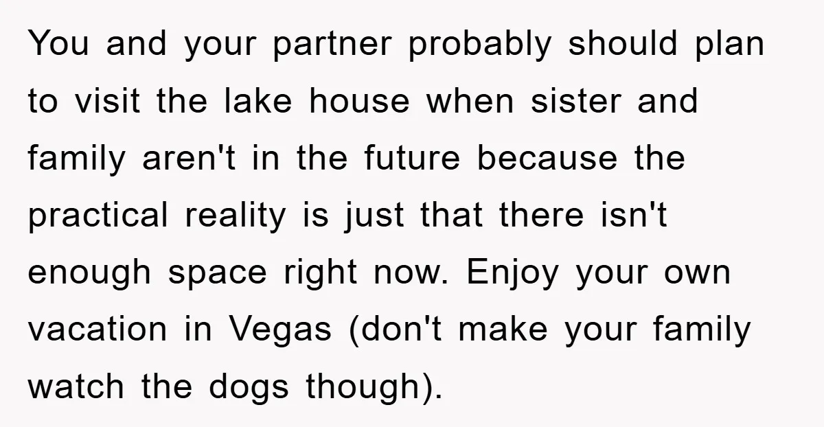 You and your partner probably should plan to visit the lake house when sister and family aren't in the future because the practical reality is just that there isn't enough...