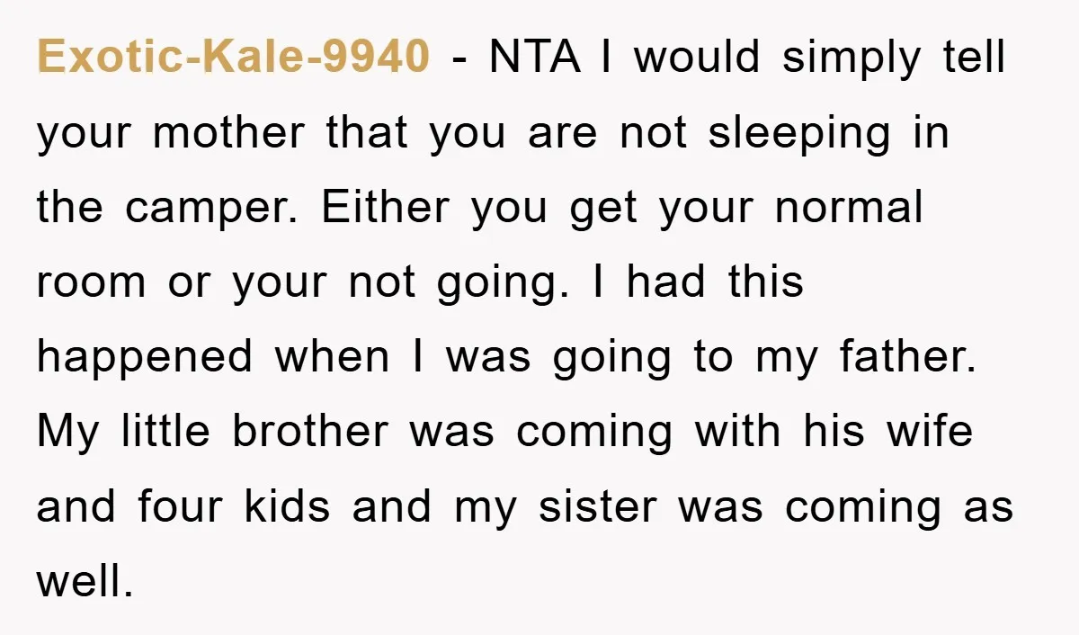 Exotic-Kale-9940 − NTA I would simply tell your mother that you are not sleeping in the camper. Either you get your normal room or your not going. I had this...