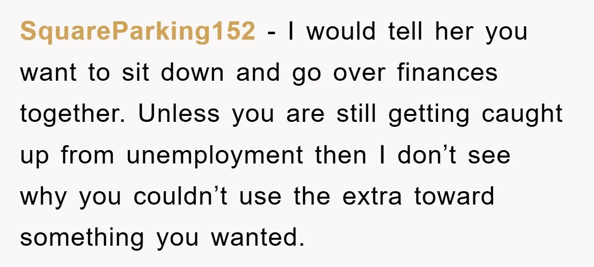 SquareParking152 - I would tell her you want to sit down and go over finances together. Unless you are still getting caught up from unemployment then I don’t see why...