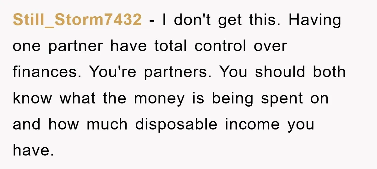 Still_Storm7432 - I don't get this. Having one partner have total control over finances. You're partners. You should both know what the money is being spent on and how much...