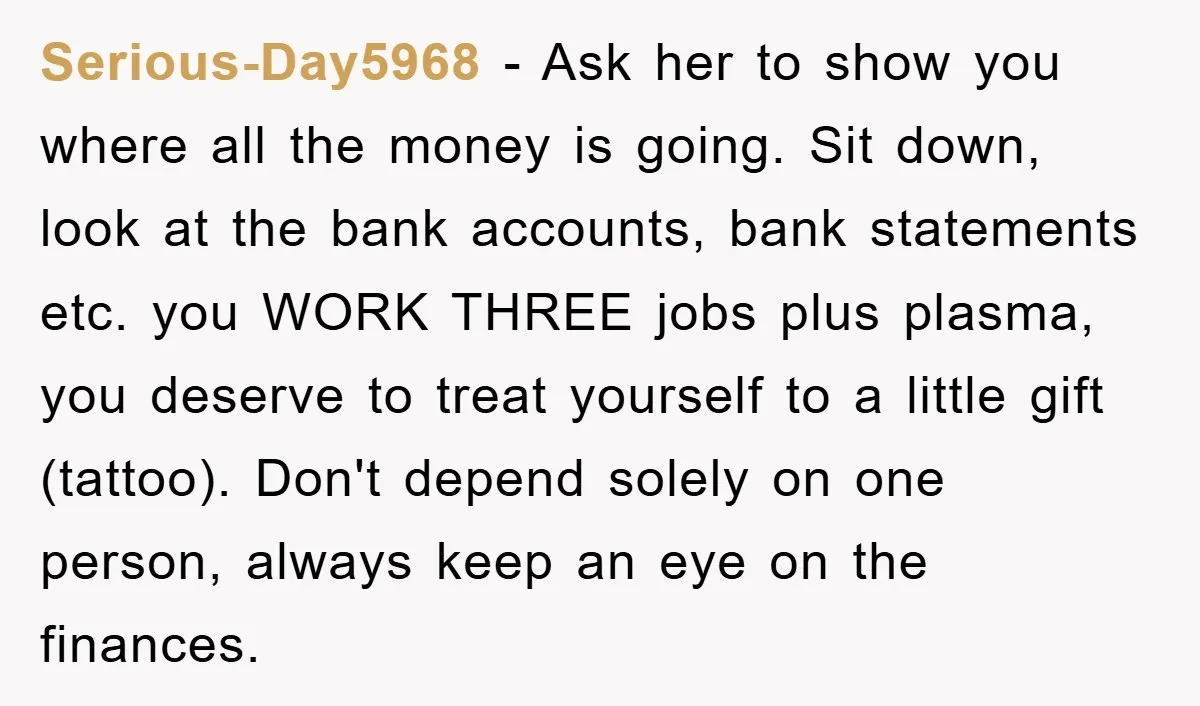 Serious-Day5968 - Ask her to show you where all the money is going. Sit down, look at the bank accounts, bank statements etc. you WORK THREE jobs plus plasma, you...