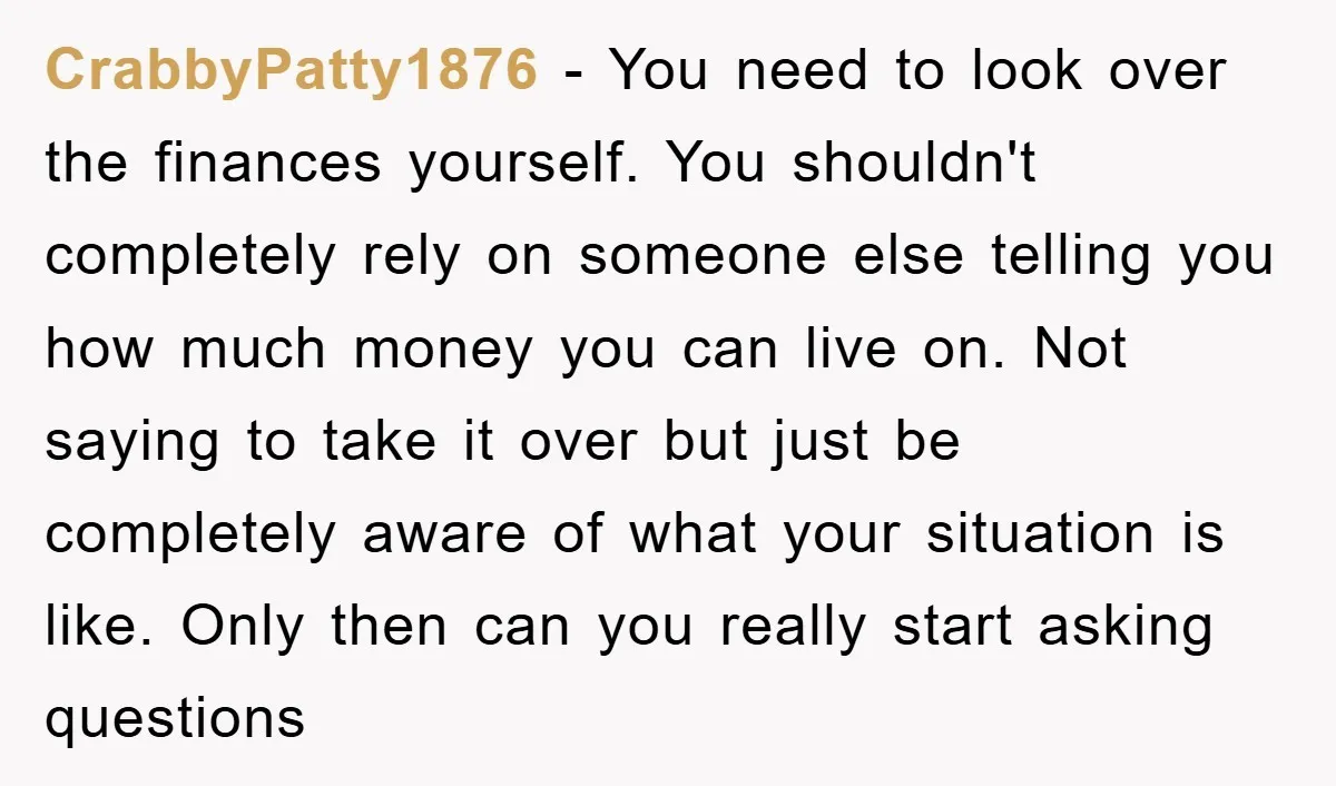CrabbyPatty1876 - You need to look over the finances yourself. You shouldn't completely rely on someone else telling you how much money you can live on. Not saying to take...