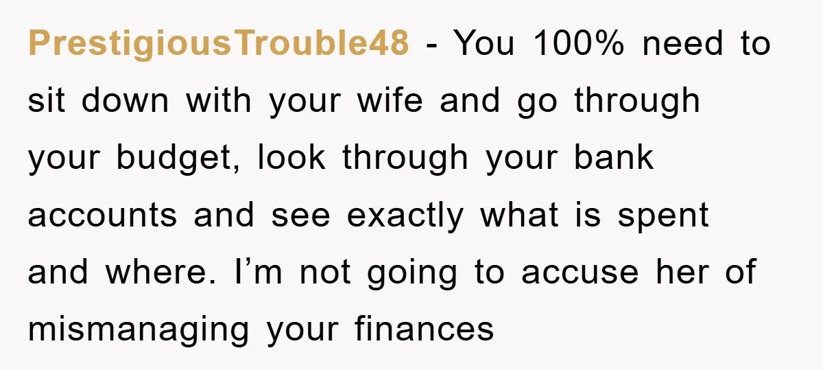 PrestigiousTrouble48 - You 100% need to sit down with your wife and go through your budget, look through your bank accounts and see exactly what is spent and where. I’m...