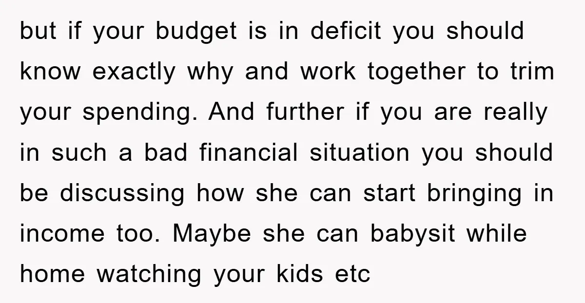 but if your budget is in deficit you should know exactly why and work together to trim your spending. And further if you are really in such a bad financial...