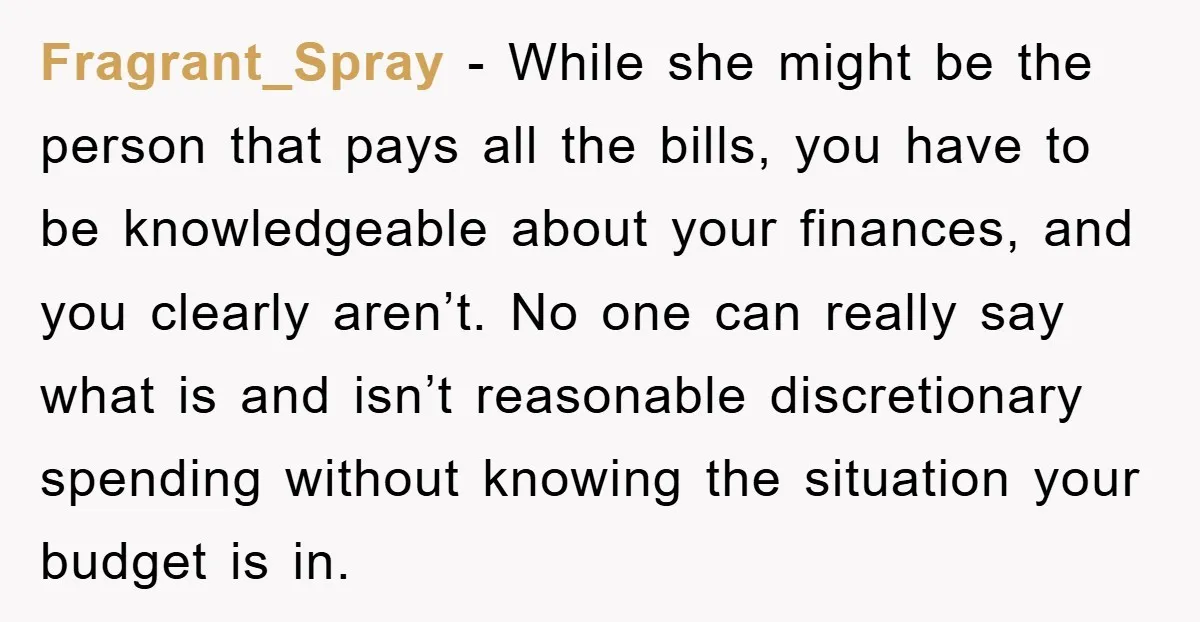 Fragrant_Spray - While she might be the person that pays all the bills, you have to be knowledgeable about your finances, and you clearly aren’t. No one can really say...