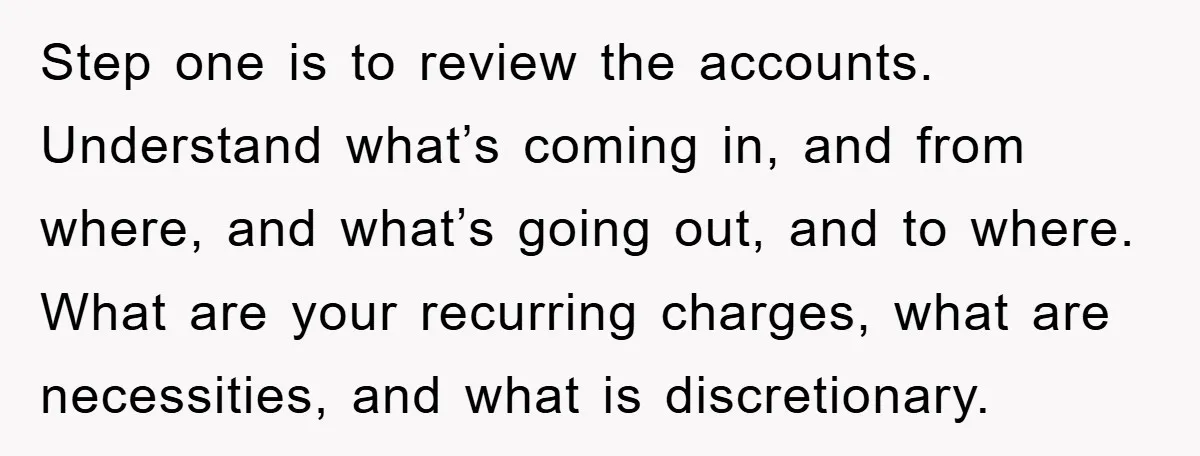 Step one is to review the accounts. Understand what’s coming in, and from where, and what’s going out, and to where. What are your recurring charges, what are necessities, and...