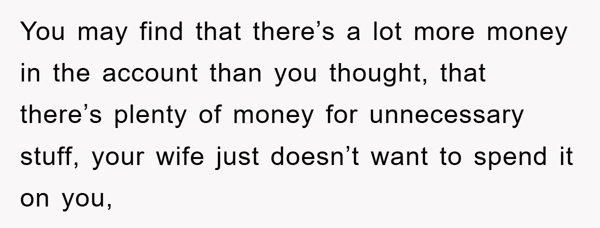 You may find that there’s a lot more money in the account than you thought, that there’s plenty of money for unnecessary stuff, your wife just doesn’t want to spend...