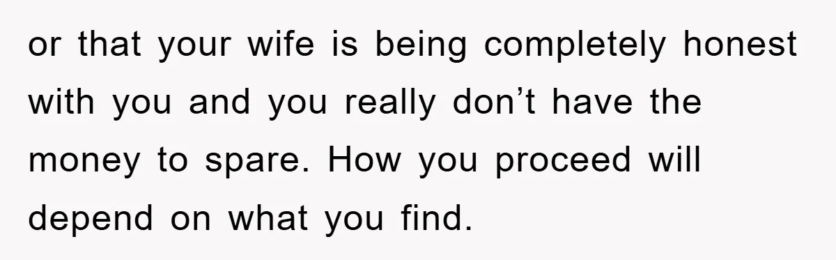 or that your wife is being completely honest with you and you really don’t have the money to spare. How you proceed will depend on what you find.