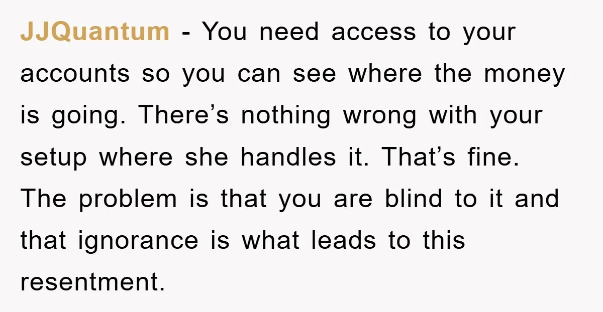 JJQuantum - You need access to your accounts so you can see where the money is going. There’s nothing wrong with your setup where she handles it. That’s fine. The...