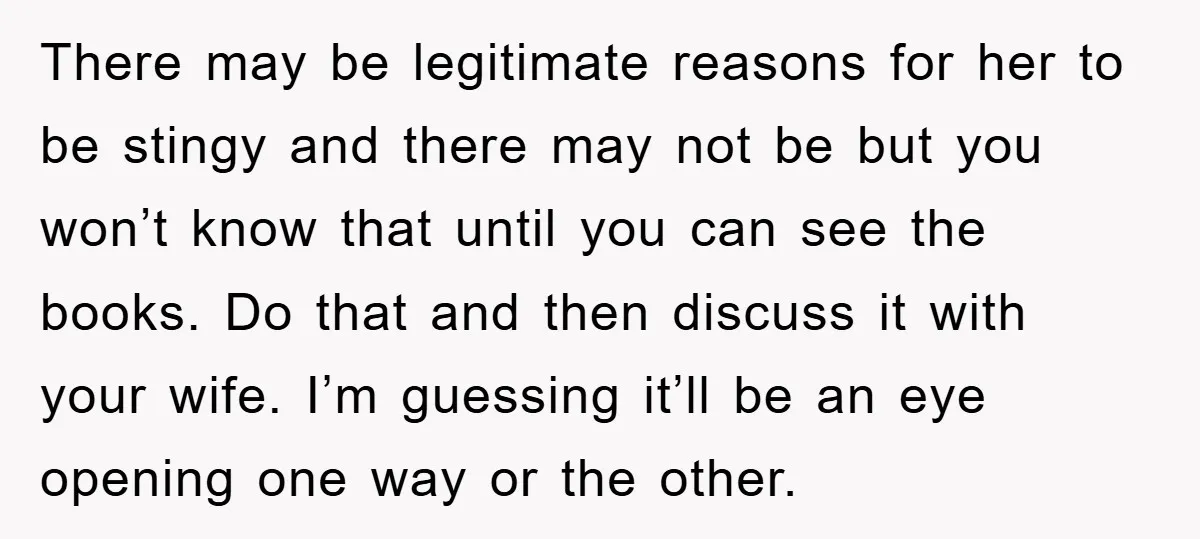 There may be legitimate reasons for her to be stingy and there may not be but you won’t know that until you can see the books. Do that and then...
