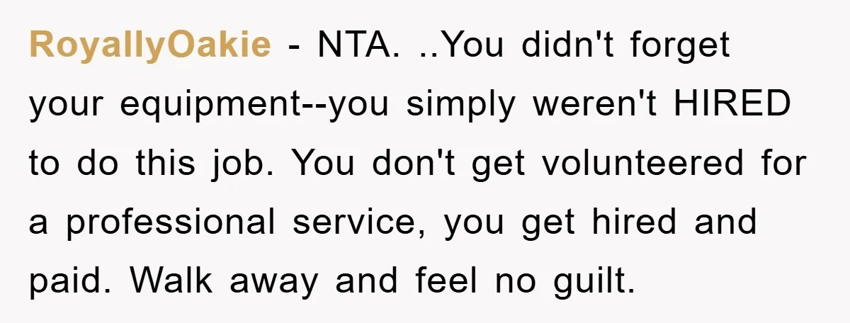 RoyallyOakie − NTA. ..You didn't forget your equipment--you simply weren't HIRED to do this job. You don't get volunteered for a professional service, you get hired and paid. Walk away...