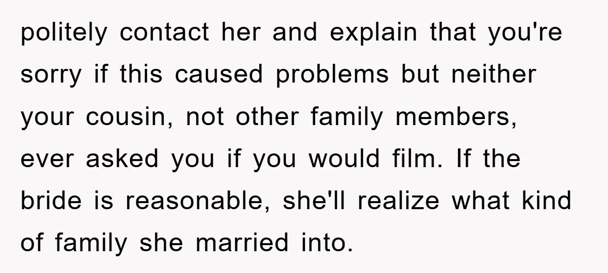 politely contact her and explain that you're sorry if this caused problems but neither your cousin, not other family members, ever asked you if you would film. If the bride...