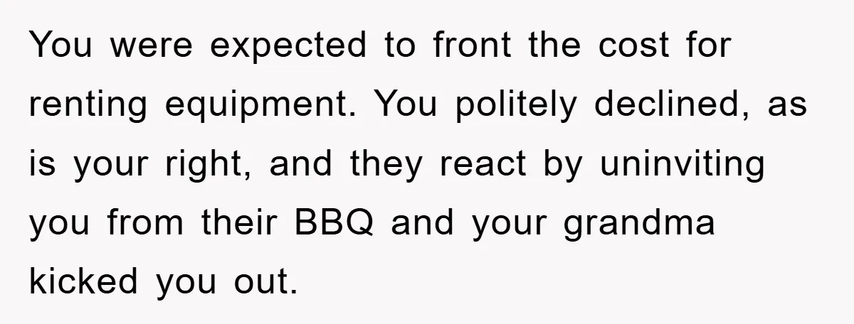 You were expected to front the cost for renting equipment. You politely declined, as is your right, and they react by uninviting you from their BBQ and your grandma kicked...