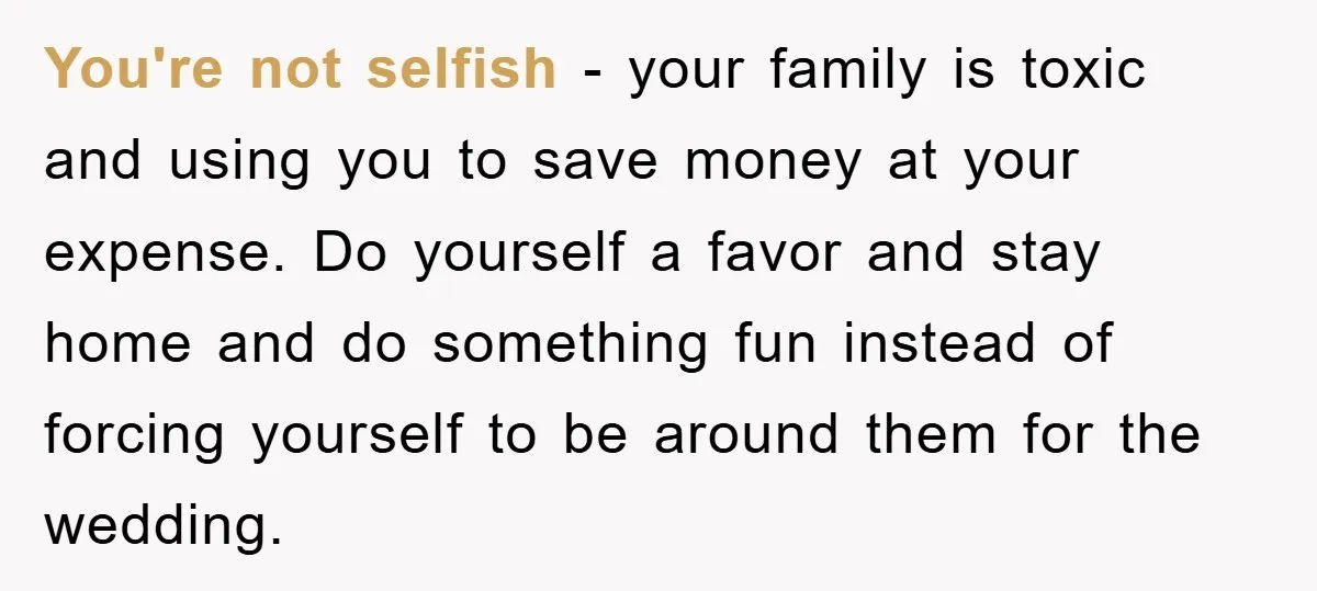 You're not selfish - your family is toxic and using you to save money at your expense. Do yourself a favor and stay home and do something fun instead of...